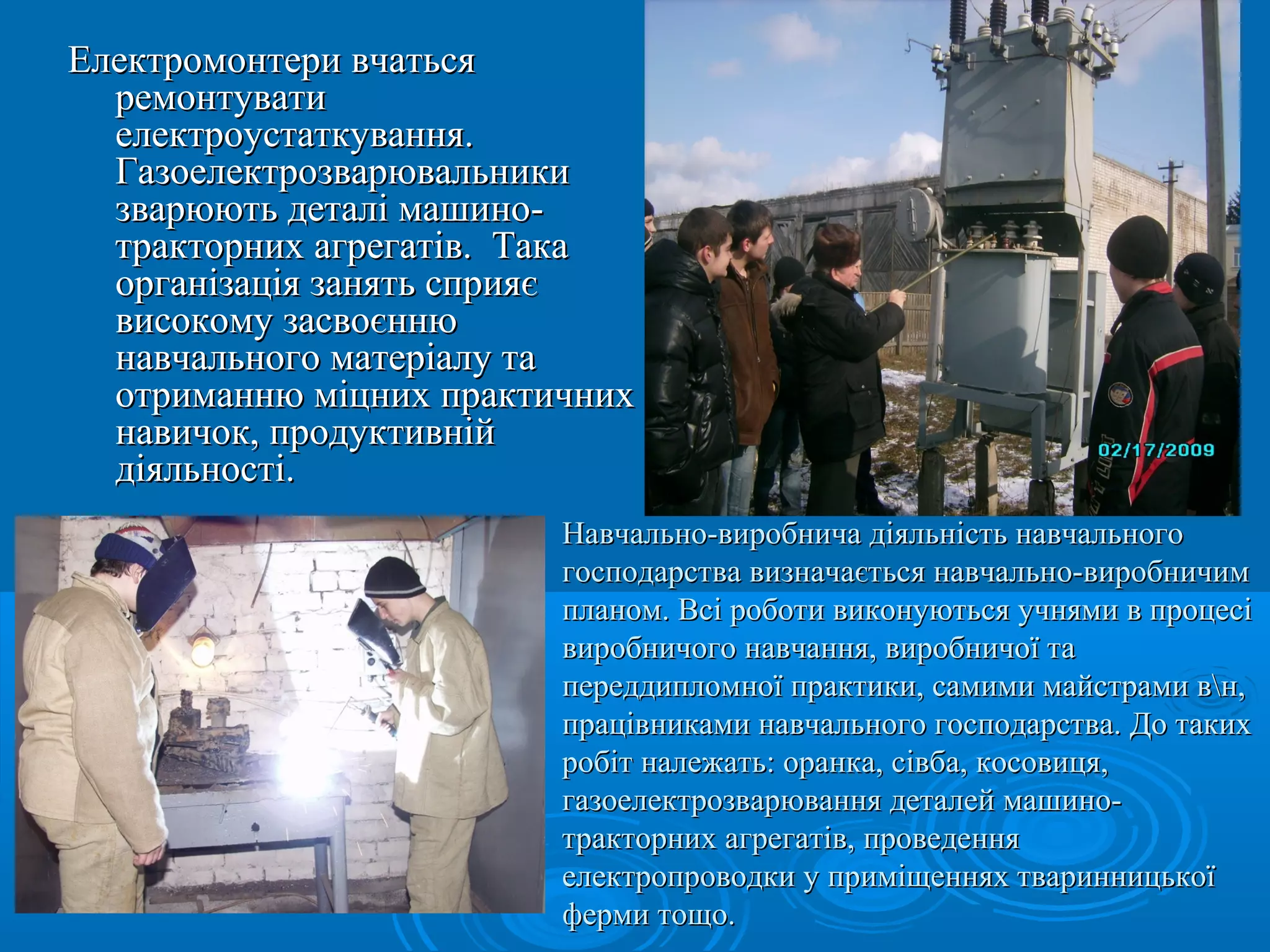 ЕЕллееккттррооммооннттееррии ввччааттььссяя 
ррееммооннттууввааттии 
ееллееккттррооууссттааттккуувваанннняя.. 
ГГааззооееллееккттррооззввааррююввааллььннииккии 
ззввааррююююттьь ддееттаалліі ммаашшиинноо-- 
ттррааккттооррнниихх ааггррееггааттіівв.. ТТааккаа 
ооррггааннііззааццііяя ззаанняяттьь ссппрриияяєє 
ввииссооккооммуу ззаассввооєєннннюю 
ннааввччааллььннооггоо ммааттееррііааллуу ттаа 
ооттррииммааннннюю ммііццнниихх ппррааккттииччнниихх 
ннааввииччоокк,, ппррооддууккттииввнніійй 
ддііяяллььннооссттіі.. 
ви Навчально-виррооббннииччаа ддііяяллььннііссттьь ннааввччааллььннооггоо 
ггооссппооддааррссттвваа ввииззннааччааєєттььссяя ннааввччааллььнноо--ввииррооббннииччиимм 
ппллаанноомм.. ВВссіі ррооббооттии ввииккооннууююттььссяя ууччнняяммии вв ппррооццеессіі 
ввииррооббннииччооггоо ннааввччаанннняя,, ввииррооббннииччооїї ттаа 
ппееррееддддииппллооммннооїї ппррааккттииккии,, ссааммииммии ммааййссттррааммии ввнн,, 
ппррааццііввннииккааммии ннааввччааллььннооггоо ггооссппооддааррссттвваа.. ДДоо ттааккиихх 
ррооббіітт ннааллеежжааттьь:: ооррааннккаа,, ссііввббаа,, ккооссооввииццяя,, 
ггааззооееллееккттррооззввааррюювваанннняя ддееттааллеейй ммаашшиинноо-- 
ттррааккттооррнниихх ааггррееггааттіівв,, ппррооввееддеенннняя 
ееллееккттррооппррооввооддккии уу ппррииммііщщеенннняяхх ттввааррииннннииццььккооїї 
ффееррммии ттоощщоо.. 
 