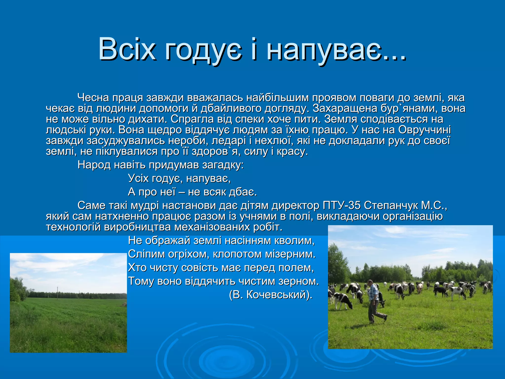 ВВссііхх ггооддууєє іі ннааппууввааєє...... 
ЧЧеессннаа ппррааццяя ззааввжжддии вввваажжааллаассьь ннааййббііллььшшиимм ппрроояяввоомм ппооввааггии ддоо ззееммлліі,, яяккаа 
ччееккааєє ввіідд ллююддииннии ддооппооммооггии йй ддббааййллииввооггоо ддоогглляяддуу.. ЗЗааххаарраащщееннаа ббуурр``яяннааммии,, ввооннаа 
ннее ммоожжее ввііллььнноо ддииххааттии.. ССппррааггллаа ввіідд ссппееккии ххооччее ппииттии.. ЗЗееммлляя ссппооддііввааєєттььссяя ннаа 
ллююддссььккіі ррууккии.. ВВооннаа щщееддрроо ввііддддяяччууєє ллююддяямм ззаа їїххннюю ппррааццюю.. УУ ннаасс ннаа ООввррууччччиинніі 
ззааввжжддии ззаассуудджжууввааллииссьь ннееррооббии,, ллееддаарріі іі ннееххллююїї,, яяккіі ннее ддооккллааддааллии рруукк ддоо ссввооєєїї 
ззееммлліі,, ннее ппііккллууввааллииссяя ппрроо їїїї ззддоорроовв``яя,, ссииллуу іі ккрраассуу.. 
ННаарроодд ннааввііттьь ппррииддууммаавв ззааггааддккуу:: 
УУссііхх ггооддууєє,, ннааппууввааєє,, 
АА ппрроо ннееїї –– ннее ввссяякк ддббааєє.. 
ССааммее ттааккіі ммууддрріі ннаассттааннооввии ддааєє ддііттяямм ддииррееккттоорр ППТТУУ--3355 ССттееппааннччуукк ММ..СС..,, 
яяккиийй ссаамм ннааттххннеенннноо ппррааццююєє ррааззоомм іізз ууччнняяммии вв ппоолліі,, ввииккллааддааююччии ооррггааннііззааццііюю 
ттееххннооллооггіійй ввииррооббннииццттвваа ммееххааннііззоовваанниихх ррооббіітт.. 
ННее ооббрраажжаайй ззееммлліі ннаассіінннняямм ккввооллиимм,, 
ССллііппиимм ооггррііххоомм,, ккллооппооттоомм ммііззееррнниимм.. 
ХХттоо ччииссттуу ссооввііссттьь ммааєє ппеерреедд ппооллеемм,, 
ТТооммуу ввоонноо ввііддддяяччииттьь ччииссттиимм ззееррнноомм.. 
((ВВ.. ККооччееввссььккиийй)).. 
 
