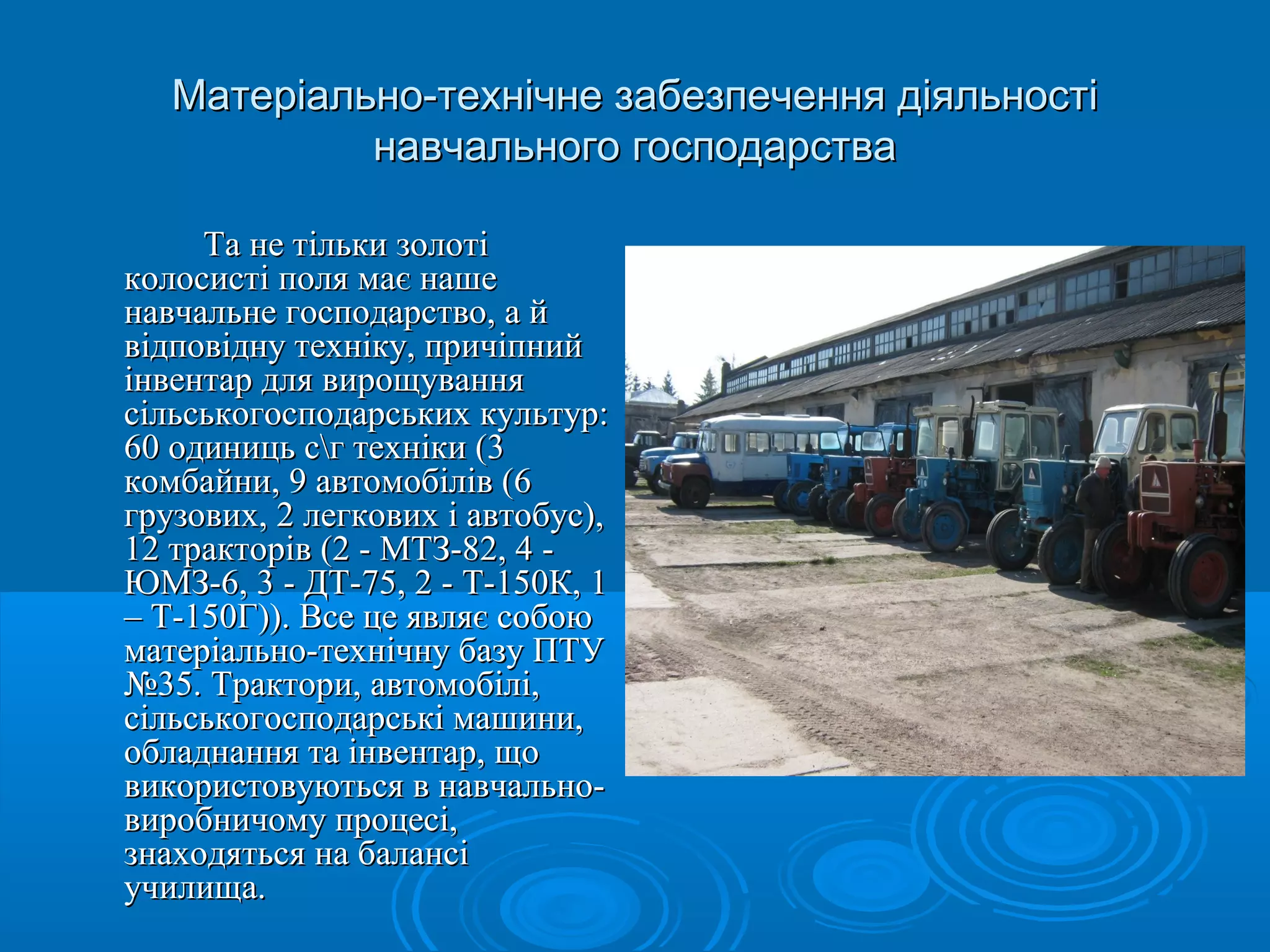 Матеріально-технічне ззааббееззппееччеенннняя ддііяяллььннооссттіі 
ннааввччааллььннооггоо ггооссппооддааррссттвваа 
ТТаа ннее ттііллььккии ззооллооттіі 
ккооллооссииссттіі ппоолляя ммааєє ннаашшее 
ннааввччааллььннее ггооссппооддааррссттввоо,, аа йй 
ввііддппооввііддннуу ттееххннііккуу,, ппррииччііппнниийй 
ііннввееннттаарр ддлляя ввиирроощщуувваанннняя 
ссііллььссььккооггооссппооддааррссььккиихх ккууллььттуурр:: 
6600 ооддииннииццьь ссгг ттееххннііккии ((33 
ккооммббааййннии,, 99 ааввттооммооббіілліівв ((66 
ггррууззооввиихх,, 22 ллееггккооввиихх іі ааввттооббуусс)),, 
1122 ттррааккттоорріівв ((22 -- ММТТЗЗ--8822,, 44 -- 
ЮЮММЗЗ--66,, 33 -- ДДТТ--7755,, 22 -- ТТ--115500КК,, 11 
–– ТТ--115500ГГ)))).. ВВссее ццее яяввлляяєє ссооббооюю 
ммааттееррііааллььнноо--ттееххннііччннуу ббааззуу ППТТУУ 
№3355.. ТТррааккттооррии,, ааввттооммооббіілліі,, 
ссііллььссььккооггооссппооддааррссььккіі ммаашшииннии,, 
ооббллааддннаанннняя ттаа ііннввееннттаарр,, щщоо 
ввииккооррииссттооввууююттььссяя вв ннааввччааллььнноо-- 
ввииррооббннииччооммуу ппррооццеессіі,, 
ззннааххооддяяттььссяя ннаа ббааллааннссіі 
ууччииллиищщаа.. 
 