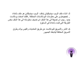 -5 انشاء ملف الويب سينديكيشن )ملف الويب سينديكشن هو ملف بأمتداد 
يحتوى على معلومات البودكاستات المختلفة , فكلما اضفت بودكاست xml , 
جديد , يجب ان تضيفة الى هذا الملف اى تضيف معلوماته الى هذا الملف بنفس 
الطريقة التى قمت بأعدادة فى السابق( 
-6 النشر والتسويق للبودكاست عن طريق المنتديات والفيس بوك وطرق 
التسويق المختلفة ليتابعك الجمهور 
