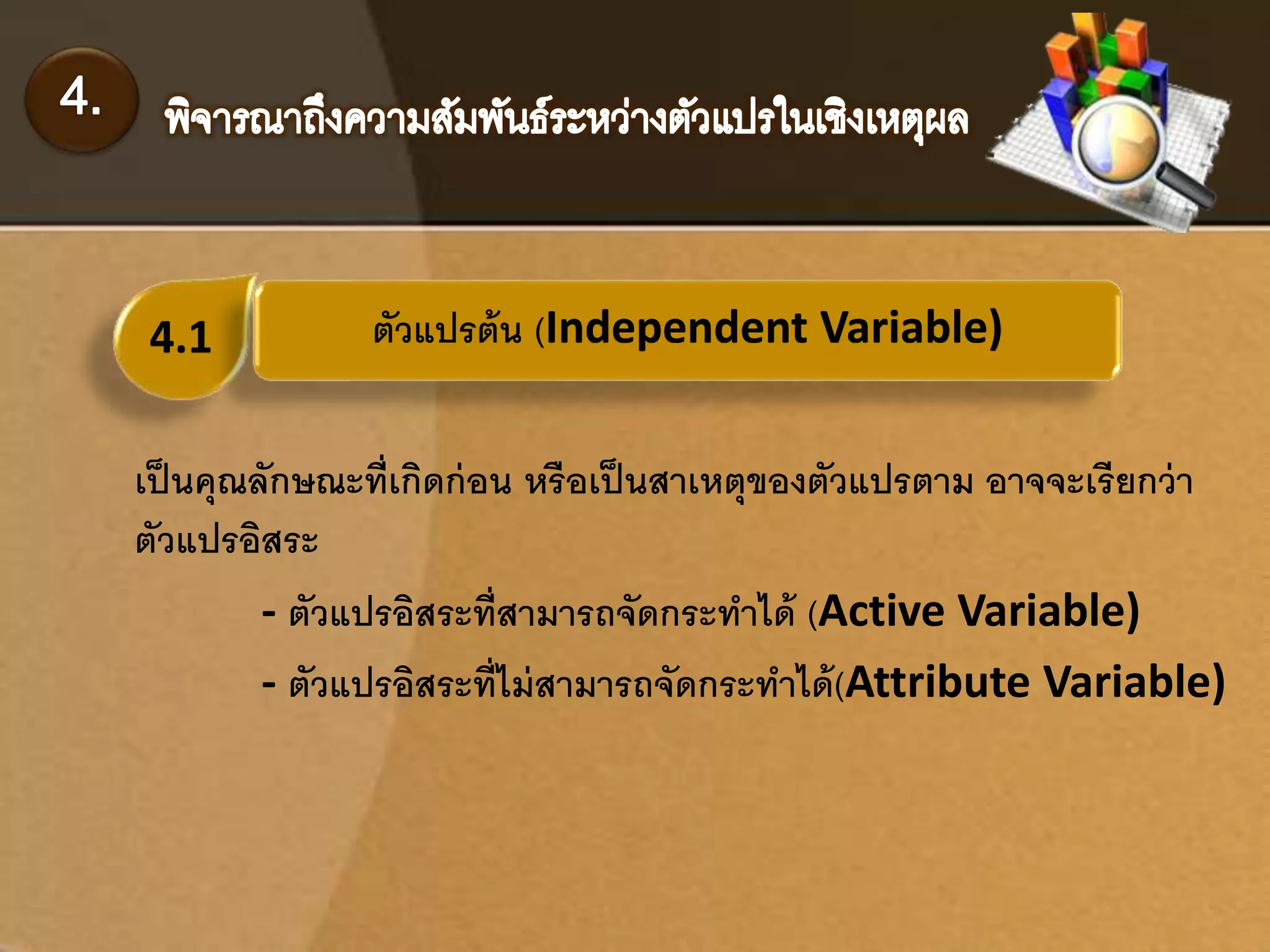 4.1 ตัวแปรต้น (Independent Variable) 
เป็นคุณลักษณะที่เกิดก่อน หรือเป็นสาเหตุของตัวแปรตาม อาจจะเรียกว่า 
ตัวแปรอิสระ 
- ตัวแปรอิสระที่สามารถจัดกระทา ได้(Active Variable) 
- ตัวแปรอิสระท่ไีม่สามารถจัดกระทา ได้(Attribute Variable) 
 
