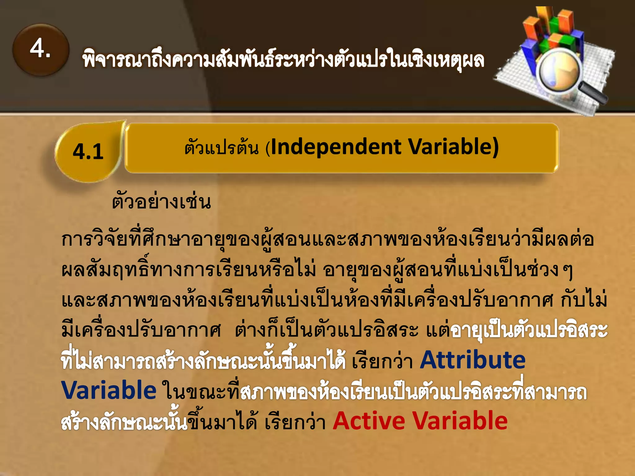 4.1 ตัวแปรต้น (Independent Variable) 
ตัวอย่างเช่น 
การวิจัยที่ศึกษาอายุของผู้สอนและสภาพของห้องเรียนว่ามีผลต่อ 
ผลสัมฤทธ์ิทางการเรียนหรือไม่ อายุของผู้สอนที่แบ่งเป็นช่วงๆ 
และสภาพของห้องเรียนที่แบ่งเป็นห้องที่มีเครื่องปรับอากาศ กับไม่ 
มีเครื่องปรับอากาศ ต่างก็เป็นตัวแปรอิสระ แต่ 
เรียกว่า Attribute 
Variable ในขณะที่ 
ขนึ้มาได้ เรียกว่า Active Variable 
 