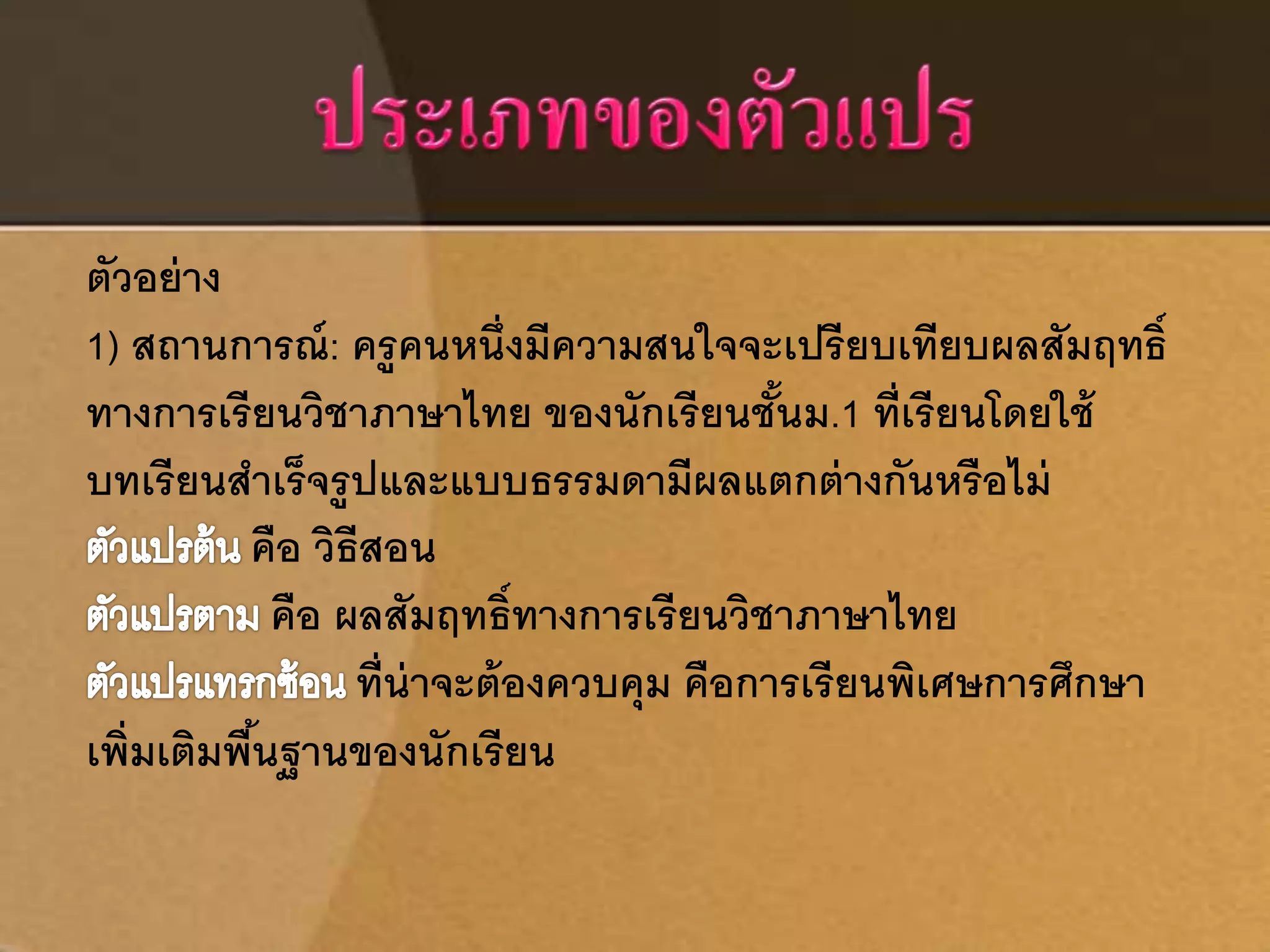 ตัวอย่าง 
1) สถานการณ์: ครูคนหนึ่งมีความสนใจจะเปรียบเทียบผลสัมฤทธ์ิ 
ทางการเรียนวิชาภาษาไทย ของนักเรียนชั้นม.1 ที่เรียนโดยใช้ 
บทเรียนสาเร็จรูปและแบบธรรมดามีผลแตกต่างกันหรือไม่ 
คือ วิธีสอน 
คือ ผลสัมฤทธ์ิทางการเรียนวิชาภาษาไทย 
ที่น่าจะต้องควบคุม คือการเรียนพิเศษการศึกษา 
เพิ่มเติมพืน้ฐานของนักเรียน 
 