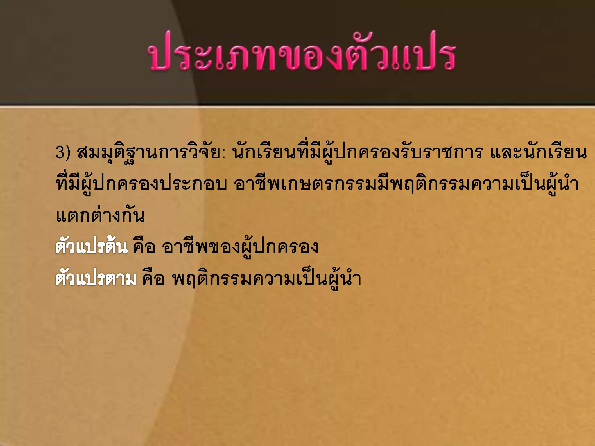 3) สมมุติฐานการวิจัย: นักเรียนที่มีผู้ปกครองรับราชการ และนักเรียน 
ที่มีผู้ปกครองประกอบ อาชีพเกษตรกรรมมีพฤติกรรมความเป็นผู้นา 
แตกต่างกัน 
คือ อาชีพของผู้ปกครอง 
คือ พฤติกรรมความเป็นผู้นา 
 