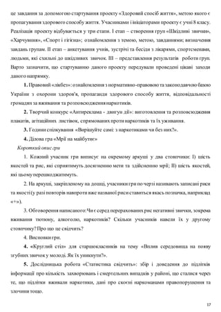 це завдання за допомогою стартування проекту «Здоровий спосіб життя», метою якого є 
пропагування здорового способу життя. Учасниками і ініціаторами проекту є учні 8 класу. 
Реалізація проекту відбувається у три етапи. І етап – створення груп «Шкідливі звички», 
«Харчувння», «Спорт і гігієна»; ознайомлення з темою, метою, завданнями; визначення 
завдань групам. ІІ етап – анкетування учнів, зустрічі та бесіди з лікарями, спортсменами, 
людьми, які схильні до шкідливих звичок. ІІІ – представлення результатів роботи груп. 
Варто зазначити, що стартуванню даного проекту передували проведені цікаві заходи 
даного напрямку. 
1. Правовий «лікбез»: ознайомлення з нормативно-правовою та законодавчою базою 
України з охорони здоров'я, пропаганди здорового способу життя, відповідальності 
громадян за вживання та розповсюдження наркотиків. 
2. Творчий конкурс «Антиреклама - двигун дії»: виготовлення та розповсюдження 
17 
плакатів, агітаційних листівок, спрямованих проти наркотиків та їх уживання. 
3. Години спілкування «Вирішуйте самі: з наркотиками чи без них?». 
4. Ділова гра «Мрії на майбутнє» 
Короткий опис гри 
1. Кожний учасник гри виписує на окремому аркуші у два стовпчики: І) шість 
якостей та рис, які сприятимуть досягненню мети та здійсненню мрії; ІІ) шість якостей, 
які цьому перешкоджатимуть. 
2. На аркуші, закріпленому на дошці, учасники гри по черзі називають записані риси 
та якості (у разі повторів навпроти вже названої риси ставиться якась позначка, наприклад 
«+»). 
3. Обговорення написаного: Чи є серед перерахованих рис негативні звички, зокрема 
вживання тютюну, алкоголю, наркотиків? Скільки учасників навели їх у другому 
стовпчику? Про що це свідчить? 
4. Висновки гри. 
4. «Круглий стіл» для старшокласників на тему «Вплив середовища на появу 
згубних звичок у молоді. Як їх уникнути?». 
5. Дослідницька робота «Статистика свідчить»: збір і доведення до підлітків 
інформації про кількість захворювань і смертельних випадків у районі, що сталися через 
те, що підлітки вживали наркотики, дані про скоєні наркоманами правопорушення та 
злочини тощо. 
 