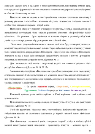 якщо діти усунені хоча б від однієї із ланок самоврядування, воно відразу втрачає сенс, 
стає придатком формальної системи виховання, яка завдає шкоди розвитку кожної окремої 
особистості і колективу загалом. 
Виходячи з мети та завдань, у класі організоване виховне середовище для прояву і 
розвитку реальних і потенційних можливостей учнів, задоволення соціально цінних і 
особистісно значущих інтересів і потреб учнів. 
Наступним кроком у розвитку учнівського колективу, зокрема кожної дитини як 
неординарної особистості, було спільне рішенням створити міні-республіку класу 
«Веселка» . Це рішення було прийнято на класних зборах з розподілу обов’язків 
учнівського самоврядування «Будуємо разом наш спільний дім». 
Позитивних результатів можна досягти лише тоді, коли будуть створені умови для 
реалізації творчого потенціалу кожної дитини. Перед вибо рами президента класу, учнями 
були складені вимоги для кандидата в Президенти і присяга для вже обраного Президента. 
Зважаючи на це, у класі були проведені передвиборча кампанія і вибори Президента, 
максимально наближені до реалій життя. (Додаток № 15) 
Діти затвердили свої закони і моральний кодекс для кожного учасника міні- 
23 
республіки «Веселка».( Додаток № 16, № 17) 
Заснована міні-республіка «Веселка» класу уособлює демократичну та самодіяльну 
атмосферу, захищає й забезпечує права всіх учасників колективу, сприяє формуванню у 
них громадянськості, організаторських якостей, допомагає в проведенні різноманітних 
заходів, виступає їх ініціатором. 
- це група Відданих справі, Енергійних, Самоорганізованих, 
Ерудованих, Любителів природи, Кмітливих, Активних дітей. 
Головний принцип учнів міні-республіки « Самі вирішили, самі зробили, самі 
відповідаємо». 
Вся діяльність класного самоврядування регламентується Статутом міні-республіки 
«Веселка». (Додаток № 18) 
Учні міні-республіки «Веселка» мать свою емблему. Емблема міні-республіки — 
зображення веселки та золотавого соняшника, у верхній частині напис «Веселка». 
(Додаток № 19) 
Для підвищення активності учнів, створення ситуації успіху в міні-республіці 
введені заохочувальні жетон (квадратні – організатор, трикутні – учасник, круглі – 
 