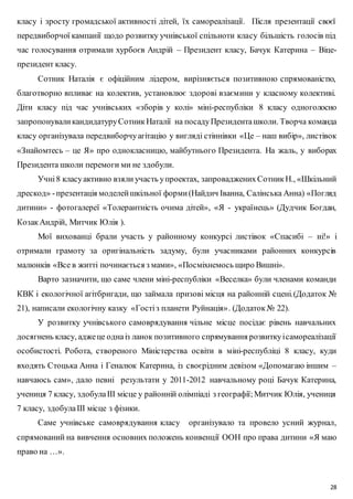 класу і зросту громадської активності дітей, їх самореалізації. Після презентації своєї 
передвиборчої кампанії щодо розвитку учнівської спільноти класу більшість голосів під 
час голосування отримали хурбоєв Андрій – Президент класу, Бачук Катерина – Віце- 
президент класу. 
Сотник Наталія є офіційним лідером, вирізняється позитивною спрямованістю, 
благотворно впливає на колектив, установлює здорові взаємини у класному колективі. 
Діти класу під час учнівських «зборів у колі» міні-республіки 8 класу одноголосно 
запропонували кандидатуру Сотник Наталії на посаду Президента школи. Творча команда 
класу організувала передвиборчу агітацію у вигляді стіннівки «Це – наш вибір», листівок 
«Знайомтесь – це Я» про однокласницю, майбутнього Президента. На жаль, у виборах 
Президента школи перемоги ми не здобули. 
Учні 8 класу активно взяли участь у проектах, запроваджених Сотник Н., «Шкільний 
дрескод» - презентація моделей шкільної форми (Найдич Іванна, Салінська Анна) «Погляд 
дитини» - фотогалереї «Толерантність очима дітей», «Я - українець» (Дудчик Богдан, 
Козак Андрій, Митчик Юлія ). 
Мої вихованці брали участь у районному конкурсі листівок «Спасибі – ні!» і 
отримали грамоту за оригінальність задуму, були учасниками районних конкурсів 
малюнків «Все в житті починається з мами», «Посміхнемось щиро Вишні». 
Варто зазначити, що саме члени міні-республіки «Веселка» були членами команди 
КВК і екологічної агітбригади, що займала призові місця на районній сцені.(Додаток № 
21), написали екологічну казку «Гості з планети Руйнація» . (Додаток № 22). 
У розвитку учнівського самоврядування чільне місце посідає рівень навчальних 
досягнень класу, адже це одна із ланок позитивного спрямування розвитку і самореалізації 
особистості. Робота, створеного Міністерства освіти в міні-республіці 8 класу, куди 
входять Стоцька Анна і Геналюк Катерина, із своєрідним девізом «Допомагаю іншим – 
навчаюсь сам», дало певні результати у 2011-2012 навчальному році Бачук Катерина, 
учениця 7 класу, здобула ІІІ місце у районній олімпіаді з географії; Митчик Юлія, учениця 
7 класу, здобула ІІІ місце з фізики. 
Саме учнівське самоврядування класу організувало та провело усний журнал, 
спрямований на вивчення основних положень конвенції ООН про права дитини «Я маю 
право на …». 
28 
 