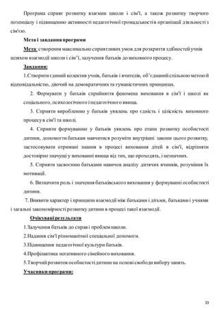 Програма сприяє розвитку взаємин школи і сім'ї, а також розвитку творчого 
потенціалу і підвищенню активності педагогічної громадськості в організації д іяльності з 
сім'єю. 
33 
Мета і завдання програми 
Мета: створення максимально сприятливих умов для розкриття здібностей учнів 
шляхом взаємодії школи і сім’ї, залучення батьків до виховного процесу. 
Завдання: 
1.Створити єдиний колектив учнів, батьків і вчителів, об’єднаний спільною метою й 
відповідальністю, діючий на демократичних та гуманістичних принципах. 
2. Формувати у батьків сприйняття феномена виховання в сім'ї і школі як 
соціального, психологічного і педагогічного явища. 
3. Сприяти виробленню у батьків уявлень про єдність і цілісність виховного 
процесу в сім'ї та школі. 
4. Сприяти формуванню у батьків уявлень про етапи розвитку особистості 
дитини, допомогти батькам навчитися розуміти внутрішні закони цього розвитку, 
застосовувати отримані знання в процесі виховання дітей в сім'ї, відрізняти 
достовірно значущі у вихованні явища від тих, що проходять, і незначних. 
5. Сприяти засвоєнню батьками навичок аналізу дитячих вчинків, розуміння їх 
мотивації. 
6. Визначити роль і значення батьківського виховання у формуванні особистості 
дитини. 
7. Виявити характер і принципи взаємодії між батьками і дітьми, батьками і учнями 
і загальні закономірності розвитку дитини в процесі такої взаємодії. 
Очікувані результати 
1.Залучення батьків до справ і проблем школи. 
2.Надання сім'ї різноманітної спеціальної допомоги. 
3.Підвищення педагогічної культури батьків. 
4.Профілактика негативного сімейного виховання. 
5.Творчий розвиток особистості дитини на основі свободи вибору занять. 
Учасники програми: 
 