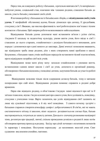 Перед тим, як планувати роботу з батьками, я ретельно вивчаю сім’ї, їх матеріально - 
побутові умови, соціальний стан, взаємини між членами родини, ставлення батьків до 
школи, участь батьків у вихованні своїх дітей. 
Я починаю роботу з батьками не із батьківських зборів, а з відвідування своїх учнів 
удома. У неофіційній обстановці, вдома, більше дізнаєшся про дитину, її уродобання, 
стосунки у сім’ї. Вважаю, що висока ефективність моєї роботи цілком пов’язана з тісним 
контактом з батьками. Цей напрям роботи можна вважати найскладнішим. 
Відвідування батьків удома допомагає мені встановити зв'язок з усією сім'єю, 
з'ясувати її загальну та педагогічну культуру, умови життя учня, його місце в сім'ї і 
ставлення до нього старших, ознайомитися з досвідом батьківськог о виховання, дати 
поради і домовитися про єдині вимоги до школяра. Деякі вчителі помилково вважають, 
що відвідувати треба лише родини, діти з яких створюють певні проблеми в школі. 
Безумовно, з батьками таких учнів необхідно передусім встановити тісний взаємозв'язок, 
проте відвідувати потрібно сім'ї всіх учнів. 
Відвідування може мати різну мету: загальне ознайомлення з умовами життя, 
встановлення єдиних вимог школи і сім'ї до учня, допомога в організації режиму, 
обговорення з батьками відхилень у поведінці дитини, залучення батьків до участі в роботі 
школи. 
Відвідування можливе тільки після одержання дозволу батьків, тому я завчасно 
попереджаю про свій візит. Відвідування родини повинне справити в родині добре 
враження. 
Перш ніж відвідати родину, я обов’язково з’ясувую певні відомості про неї та її 
зв'язки зі школою, відтак з'ясую основні дані про самого учня, його успішність, поведінку, 
стосунки з учителями тощо. Варто зазначити, що успіх відвідування сім'ї залежить не 
лише від сумлінної підготовки, а й від моєї поведінки. З самого початку зустрічі з 
батьками стараюся створити атмосферу довіри і доброзичливості. В сім'ях, які не мають 
систематичного зв'язку зі школою, візит педагога розцінюється як сигнал біди, батьки 
насторожуються, готуються до захисту дитини. Для цього спочатку розмовляю на відверті 
теми, розпитую про традиції, звичаї, спільне проведення дозвілля в родині й лише потім 
обговорюю причину приходу в родину. Бесіду про дітей починаю з позитивних моментів 
їх характеру і поведінки. Поступово переходжу до негативних якостей учня. Своє 
судження висловлюю спокійно, тактовно. 
37 
 