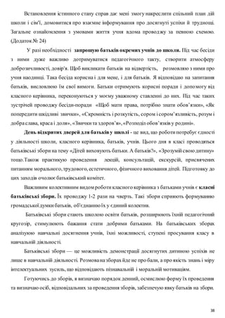 Встановлення істинного стану справ дає мені змогу накреслити спільний план дій 
школи і сім'ї, домовитися про взаємне інформування про досягнуті успіхи й труднощі. 
Загальне ознайомлення з умовами життя учня вдома провод жу за певною схемою. 
(Додаток № 24) 
У разі необхідності запрошую батьків окремих учнів до школи. Під час бесіди 
з ними дуже важливо дотримуватися педагогічного такту, створити атмосферу 
доброзичливості, довір'я. Щоб викликати батьків на відвертість, розмовляю з ними про 
учня наодинці. Така бесіда корисна і для мене, і для батьків. Я відповідаю на запитання 
батьків, висловлюю їм свої вимоги. Батьки отримують корисні поради і допо могу від 
класного керівника, переконуються у моєму уважному ставленні до них. Під час таких 
зустрічей проводжу бесіди-поради «Щоб мати права, потрібно знати обов’язки», «Як 
попередити шкідливі звички», «Скромність і розкутість, сором і сором’язливість, розум і 
добра слава, краса і доля», «Звички та здоров’я», «Розподіл обов’язків у родині». 
День відкритих дверей для батьків у школі - це вид, що роботи потребує єдності 
у діяльності школи, класного керівника, батьків, учнів. Цього дня в класі проводяться 
батьківські збори на тему «Дітей виховують батьки. А батьків?», «Зрозумій свою дитину» 
тощо.Також практикую проведення лекцій, консультацій, екскурсій, присвячених 
питанням морального, трудового, естетичного, фізичного виховання дітей. Підготовку до 
цих заходів очолює батьківський комітет. 
Важливим колективним видом роботи класного керівника з батьками учнів є класні 
батьківські збори. Їх проводжу 1-2 рази на чверть. Такі збори сприяють формуванню 
громадської думки батьків, об'єднанню їх у єдиний колектив. 
Батьківські збори стають школою освіти батьків, розширюють їхній педагогічний 
кругозір, стимулюють бажання стати добрими батьками. На батьківських зборах 
аналізуюю навчальні досягнення учнів, їхні можливості, ступені просування класу в 
навчальній діяльності. 
Батьківські збори — це можливість демонстрації досягнутих дитиною успіхів не 
лише в навчальній діяльності. Розмова на зборах йде не про бали, а про якість знань і міру 
інтелектуальних зусиль, що відповідають пізнавальній і моральній мотиваціям. 
Готуючись до зборів, я визначаю порядок денний, осмислюю форму їх проведення 
та визначаю осіб, відповідальних за проведення зборів, забезпечую явку батьків на збори. 
38 
 