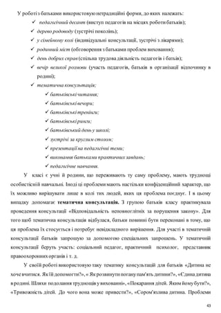 43 
У роботі з батьками використовую нетрадиційні форми, до яких належать: 
 педагогічний десант (виступ педагогів на місцях роботи батьків); 
 дерево родоводу (зустрічі поколінь); 
 у сімейному колі (індивідуальні консультації, зустрічі з лікарями); 
 родинний міст (обговорення з батьками проблем виховання); 
 день добрих справ (спільна трудова діяльність педагогів і батьів); 
 вечір великої розмови (участь педагогів, батьків в організації відпочинку в 
родині); 
 тематична консультація; 
 батьківські читання; 
 батьківські вечори; 
 батьківські тренінги; 
 батьківські ринги; 
 батьківський день у школі; 
 зустрічі за круглим столом; 
 презентації на педагогічні теми; 
 виконання батьками практичних завдань; 
 педагогічне навчання. 
У класі є учні й родини, що переживають ту саму проблему, мають труднощі 
особистісні й навчальні. Іноді ці проблеми мають настільки конфіденційний характер, що 
їх можливо вирішувати лише в колі тих людей, яких ця проблема поєднує. І в цьому 
випадку допомагає тематична консультація. З групою батьків класу практикувала 
проведення консультації «Відповідальність неповноглітніх за порушення закону». Для 
того щоб тематична консультація відбулася, батьки повинні бути переконані в тому, що 
ця проблема їх стосується і потребує невідкладного вирішення. Для участі в тематичній 
консультації батьків запрошую за допомогою спеціальних запрошень. У тематичній 
консультації беруть участь: соціальний педагог, практичний психолог, представник 
правоохоронних органів і т. д. 
У своїй роботі використовую таку тематику консультацій для батьків «Дитина не 
хоче вчитися. Як їй допомогти?», « Як розвинути погану пам'ять дитини?», «Єдина дитина 
в родині. Шляхи подолання труднощів у вихованні», «Покарання дітей. Яким йому бути?», 
«Тривожність дітей. До чого вона може привести?», «Сором'язлива дитина. Проблеми 
 