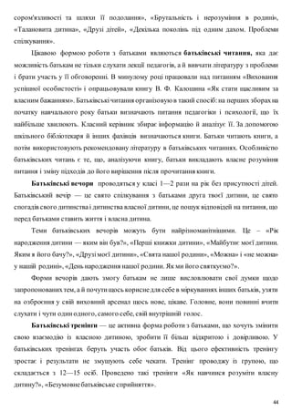 сором'язливості та шляхи її подолання», «Брутальність і нерозуміння в родині», 
«Талановита дитина», «Друзі дітей», «Декілька поколінь під одним дахом. Проблеми 
спілкування». 
Цікавою формою роботи з батьками являються батьківські читання, яка дає 
можливість батькам не тільки слухати лекції педагогів, а й вивчати літературу з проблеми 
і брати участь у її обговоренні. В минулому році працювали над питанням «Виховання 
успішної особистості» і опрацьовували книгу В. Ф. Калошина «Як стати щасливим за 
власним бажанням». Батьківські читання організовую в такий спосіб: на перших зборах на 
початку навчального року батьки визначають питання педагогіки і психології, що їх 
найбільше хвилюють. Класний керівник збирає інформацію й аналізує її. За допомогою 
шкільного бібліотекаря й інших фахівців визначаються книги. Батьки читають книги, а 
потім використовують рекомендовану літературу в батьківських читаннях. Особливістю 
батьківських читань є те, що, аналізуючи книгу, батьки викладають власне розуміння 
питання і зміну підходів до його вирішення після прочитання книги. 
Батьківські вечори проводяться у класі 1—2 рази на рік без присутності дітей. 
Батьківський вечір — це свято спілкування з батьками друга твоєї дитини, це свято 
спогадів свого дитинства і дитинства власної дитини, це пошук відповідей на питання, що 
перед батьками ставить життя і власна дитина. 
Теми батьківських вечорів можуть бути найрізноманітнішими. Це – «Рік 
народження дитини — яким він був?», «Перші книжки дитини», «Майбутнє моєї дитини. 
Яким я його бачу?», «Друзі моєї дитини», «Свята нашої родини», «Можна» і «не можна» 
у нашій родині», «День народження нашої родини. Як ми його святкуємо?». 
Форми вечорів дають змогу батькам не лише висловлювати свої думки щодо 
запропонованих тем, а й почути щось корисне для себе в міркуваннях інших батьків, узяти 
на озброєння у свій виховний арсенал щось нове, цікаве. Головне, вони повинні вчити 
слухати і чути один одного, самого себе, свій внутрішній голос. 
Батьківські тренінґи — це активна форма роботи з батьками, що хочуть змінити 
свою взаємодію із власною дитиною, зробити її більш відкритою і довірливою. У 
батьківських тренінґах беруть участь обоє батьків. Від цього ефективність тренінгу 
зростає і результати не змушують себе чекати. Тренінг проводжу із групою, що 
складається з 12—15 осіб. Проведено такі тренінги «Як навчиися розуміти власну 
дитину?», «Безумовне батьківське сприйняття». 
44 
 