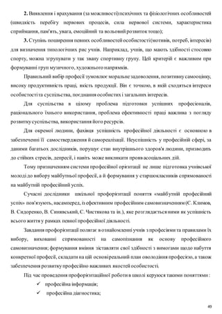 2. Виявлення і врахування (за можливості) психічних та фізіологічних особливостей 
(швидкість перебігу нервових процесів, сила нервової системи, характеристика 
сприймання, пам'ять, увага, емоційний та вольовий розвиток тощо); 
3. Ступінь поширення певних особливостей особистості (мотивів, потреб, інтересів) 
для визначення типологічних рис учнів. Наприклад, учнів, що мають здібності стосовно 
спорту, можна згрупувати у так звану спортивну групу. Цей критерій є важливим при 
формуванні груп музичного, художнього напрямків. 
Правильний вибір професії зумовлює моральне задоволення, позитивну самооцінку, 
високу продуктивність праці, якість продукції. Він є точкою, в якій сходяться інтереси 
особистості та суспільства, поєднання особистих і загальних інтересів. 
Для суспільства в цілому проблема підготовки успішних професіоналів, 
раціонального їхнього використання, проблема ефективності праці важлива з погляду 
розвитку суспільства, використання його ресурсів. 
Для окремої людини, фахівця успішність професійної діяльності є основною в 
забезпеченні її самоствердження й самореалізації. Неуспішність у професійній сфері, за 
даними багатьох дослідників, порушує стан внутрішнього здоров'я людини, призводить 
до стійких стресів, депресії, і навіть може викликати прояв асоціальних дій. 
Тому призначенням системи професійної орієнтації не лише підготовка учнівської 
молоді до вибору майбутньої професії, а й формування у старшокласників спрямованості 
на майбутній професійний успіх. 
Сучасні дослідники шкільної профорієнтації поняття «майб утній професійний 
успіх» пов'язують, насамперед, із ефективним професійним самовизначенням (Є. Климов, 
В. Сидоренко, В. Синявський, С. Чистякова та ін.), яке розглядається ними як успішність 
всього життя у рамках певної професійної діяльності. 
Завдання профорієнтації полягає в ознайомленні учнів з професіями та правилами їх 
вибору, вихованні спрямованості на самопізнання як основу професійного 
самовизначення; формування вміння зіставляти свої здібності з вимогами щодо набуття 
конкретної професії, складати на цій основі реальний план оволодіння професією, а також 
забезпечення розвитку професійно важливих якостей особистості. 
Під час проведення профорієнтаційної роботи в школі керуюся такими поняттями : 
49 
 професійна інформація; 
 професійна діагностика; 
 
