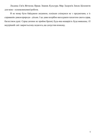 Людина. Сім'я. Вітчизна. Праця. Знання. Культура. Мир. Здоров'я. Земля. Ці поняття 
5 
для мене - основа виховної роботи. 
Я не можу бути байдужою людиною, оскільки спілкуюся не з предметами, а із 
справжнім дивом природи - дітьми. І це диво потрібно вигодувати теплотою свого с ерця, 
багатством душі. Серце дитини не прийме брехні, будь-яка нещирість буде виявлена, і її 
внутрішній світ закриється від педагога, що допустив помилку. 
 