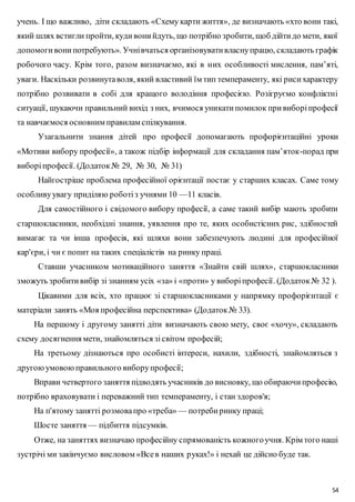 учень. І що важливо, діти складають «Схему карти життя», де визначають «хто вони такі, 
який шлях встигли пройти, куди вони йдуть, що потрібно зробити, щоб дійти до мети, якої 
допомоги вони потребують». Учні вчаться організовувати власну працю, складають графік 
робочого часу. Крім того, разом визначаємо, які в них особливості мислення, пам’яті, 
уваги. Наскільки розвинута воля, який властивий їм тип темпераменту, які риси характеру 
потрібно розвивати в собі для кращого володіння професією. Розігруємо конфліктні 
ситуації, шукаючи правильний вихід з них, вчимося уникати помилок при виборі професії 
та навчаємося основним правилам спілкування. 
Узагальнити знання дітей про професії допомагають профорієнтаційні уроки 
«Мотиви вибору професії», а також підбір інформації для складання пам’яток-порад при 
виборі професії. (Додаток № 29, № 30, № 31) 
Найгостріше проблема професійної орієнтації постає у старших класах. Саме тому 
54 
особливу увагу приділяю роботі з учнями 10 —11 класів. 
Для самостійного і свідомого вибору професії, а саме такий вибір мають зробити 
старшокласники, необхідні знання, уявлення про те, яких особистісних рис, здібностей 
вимагає та чи інша професія, які шляхи вони забезпечують людині для професійної 
кар'єри, і чи є попит на таких спеціалістів на ринку праці. 
Ставши учасником мотиваційного заняття «Знайти свій шлях», старшокласники 
зможуть зробити вибір зі знанням усіх «за» і «проти» у виборі професії. (Додаток № 32 ). 
Цікавими для всіх, хто працює зі старшокласниками у напрямку профорієнтації є 
матеріали занять «Моя професійна перспектива» (Додаток № 33). 
На першому і другому занятті діти визначають свою мету, своє «хочу», складають 
схему досягнення мети, знайомляться зі світом професій; 
На третьому дізнаються про особисті інтереси, нахили, здібності, знайомляться з 
другою умовою правильного вибору професії; 
Вправи четвертого заняття підводять учасників до висновку, що обираючи професію, 
потрібно враховувати і переважний тип темпераменту, і стан здоров'я; 
На п'ятому занятті розмова про «треба» — потреби ринку праці; 
Шосте заняття — підбиття підсумків. 
Отже, на заняттях визначаю професійну спрямованість кожного учня. Крім того наші 
зустрічі ми закінчуємо висловом «Все в наших руках!» і нехай це дійсно буде так. 
 