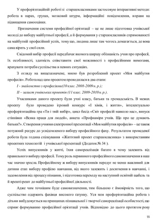 У профорієнтаційній роботі зі старшокласниками застосовую інтерактивні методи: 
робота в парах, групах, мозковий штурм, інформаційні повідомлення, вправи на 
підвищення самооцінки. 
Призначення системи професійної орієнтації – це не лише підготовка учнівської 
молоді до вибору майбутньої професії, а й формування у старшокласників спрямованості 
на майбутній професійний успіх, тому що, людина лише там чогось домагається, де вона 
сама вірить у свої сили. 
Свідомий вибір професії передбачає якомога ширшу обізнаність учня про професії, 
їх особливості, здатність співставити свої можливості з професійними вимогами, 
врахувати потреби суспільства в певних ситуаціях. 
З огляду на вищезазначене, мною був розроблений проект «Моя майбутня 
55 
професія». Робота над цим проектом проводилася в два етапи: 
І - знайомство з професіями(10 клас. 2008-2009 н. р.); 
ІІ – захист учнівських проектів (11 клас. 2009-2010 н. р.). 
Учасниками даного проекту були учні класу, батьки та громадськість. В межах 
проекту було проведено ігровий конкурс «І хімія, і життя» , інтелектуально 
профорієнтаційна гра «Ти і твій вибір», цикл бесід «Світ професій навколо нас», випуск 
стіннівки «Всяка праця для людей», анкета «Профнаміри учнів. Що про це думають 
батьки?». Створення учнями електронної презентації «Моя майбутня професія» – це також 
потужний ресурс до усвідомленого вибору професійного фаху. Результатом проведеної 
роботи була година спілкування «Життєвий проект старшокласника» з використанням 
проектних технологій і учнівської презентації (Додаток № 34 ). 
Успіх випускників у житті, їхня самореалізація багато в чому залежить від 
правильного вибору професії. Тому роль первинного професійного самовизначення в наш 
час значно зросла. Професійному ж вибору випускників передує не менш важливий для 
дитини етап вибору профілю навчання, від якого залежить і досягнення в навчанні, і 
задоволення від процесу пізнання, і підготовка переходу на наступний освітній щабель та 
й врешті-решт до майбутньої професійної діяльності. 
Адже чим точнішим буде самовизначення, тим більшою є ймовірність того, що 
суспільство одержить фахівця високого ґатунку. Уся моя профорієнтаційна робота з 
дітьми вибудовується на принципах пізнавальної і творчої самореалізації особистості, що 
сприяє формуванню професійної орієнтації учнів. Відповідно до цього протягом року 
 