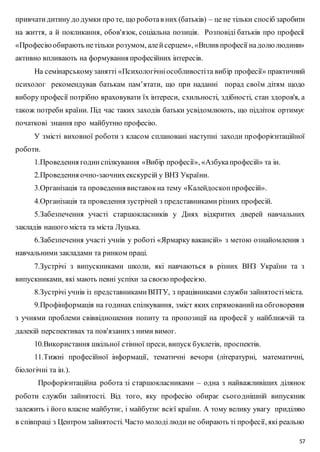 привчати дитину до думки про те, що робота в них (батьків) – це не тільки спосіб заробити 
на життя, а й покликання, обов'язок, соціальна позиція. Розповіді батьків про професії 
«Професію обирають не тільки розумом, але й серцем», «Вплив професії на долю людини» 
активно впливають на формування професійних інтересів. 
На семінарському занятті «Психологічні особливості та вибір професії» практичний 
психолог рекомендував батькам пам’ятати, що при наданні порад своїм дітям щодо 
вибору професії потрібно враховувати їх інтереси, схильності, здібності, стан здоров'я, а 
також потреби країни. Під час таких заходів батьки усвідомлюють, що підліток ортимує 
початкові знання про майбутню професію. 
У змісті виховної роботи з класом сплановані наступні заходи пр офорієнтаційної 
57 
роботи. 
1.Проведення годин спілкування «Вибір професії», «Азбука професій» та ін. 
2.Проведення очно-заочних екскурсій у ВНЗ України. 
3.Організація та проведення виставок на тему «Калейдоскоп професій». 
4.Організація та проведення зустрічей з представниками різних професій. 
5.Забезпечення участі старшокласників у Днях відкритих дверей навчальних 
закладів нашого міста та міста Луцька. 
6.Забезпечення участі учнів у роботі «Ярмарку вакансій» з метою ознайомлення з 
навчальними закладами та ринком праці. 
7.Зустрічі з випускниками школи, які навчаються в різних ВНЗ України та з 
випускниками, які мають певні успіхи за своєю професією. 
8.Зустрічі учнів із представниками ВПТУ, з працівниками служби зайнятості міста. 
9.Профінформація на годинах спілкування, зміст яких спрямований на обговорення 
з учнями проблеми свіввідношення попиту та пропозиції на професії у найближчій та 
далекій перспективах та пов'язаних з ними вимог. 
10.Використання шкільної стінної преси, випуск буклетів, проспектів. 
11.Тижні професійної інформації, тематичні вечори (літературні, математичні, 
біологічні та ін.). 
Профорієнтаційна робота зі старшокласниками – одна з найважливіших ділянок 
роботи служби зайнятості. Від того, яку професію обирає сього днішній випускник 
залежить і його власне майбутнє, і майбутнє всієї країни. А тому велику увагу приділяю 
в співпраці з Центром зайнятості. Часто молоді люди не обирають ті професії, які реально 
 