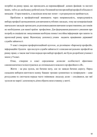 потрібні на ринку праці, що призводить до перекваліфікації деяких фахівців та нестачі 
інших, тобто до дисбалансу робочої сили. Основний мотив при виборі професії в більшості 
випадків - її престижність, а наскільки вона має попит - в розрахунок не приймається. 
Проблеми в профорієнтації виникають через неправильність, непродуманість 
вибору професії громадянином для навчання в учбових закладах, тому що комерціалізація 
навчальних закладів призводить до розповсюдження навчання за престижними, але зовсім 
не необхідними для нашої країни професіями. Для формування реального уявлення про 
потребу в спеціалістах випускникам необхідна повна і постійна інформація про запити та 
пропозиції ринку праці. Відповідну допомогу учням надають працівники державної 
служби зайнятості. 
У класі створено профорієнтаційний куточок, де розміщено «Барометр професій», 
інформаційні буклети про послуги служби зайнятості з описами актуальних професій на 
ринку праці, а також пам’ятки-поради при виборі професії, які були розроблені учнями і 
мною у 9 класі. 
Отже, створене в класі середовище дозволяє особистості ефективно 
58 
самовизначитися та підготуватися до оптимального власного пр офесійного «Я». 
Життя – це ряд зусиль, ми бачимо мету, але не завжди бачимо дорогу. Перед 
складним вибором життєвого шляху бажано трошки зупинитися та поміркувати - саме 
розсудлива та своєчасна порада часто змінювала людську долю - сподіваюся, що мої 
зусилля не марні і допоможуть дітям обрати свою стежину у житті. 
 