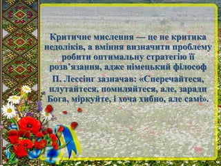 Критичне мислення — це не критика 
недоліків, а вміння визначити проблему 
робити оптимальну стратегію її 
розв’язання, адже німецький філософ 
П. Лессінг зазначав: «Сперечайтеся, 
плутайтеся, помиляйтеся, але, заради 
Бога, міркуйте, і хоча хибно, але самі». 
