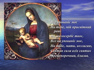 ВВссее ууппоовваанніієє ммооєє 
ННаа ттееббее,, мміійй ппррииссввііттнниийй 
ррааюю,, 
ННаа ммииллооссееррддіієє ттввооєє,, 
ВВссее ннаа ууппоовваанніієє ммооєє,, 
ННаа ттееббее,, ммааттии,, ввооззллааггааюю,, 
ССввяяттааяя ссииллаа ввссііхх ссввяяттиихх 
ППррееннееппооррооччннааяя,, ббллааггааяя.. 
 