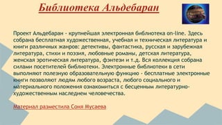 Библиотека Альдебаран 
Проект Альдебаран - крупнейшая электронная библиотека on-line. Здесь 
собрана бесплатная художественная, учебная и техническая литература и 
книги различных жанров: детективы, фантастика, русская и зарубежная 
литература, стихи и поэзия, любовные романы, детская литература, 
женская эротическая литература, фэнтези и т.д. Вся коллекция собрана 
силами посетителей библиотеки. Электронные библиотеки в сети 
выполняют полезную образовательную функцию - бесплатные электронные 
книги позволяют людям любого возраста, любого социального и 
материального положения ознакомиться с бесценным литературно- 
художественным наследием человечества. 
Материал разместила Соня Мусаева 
 