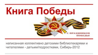 Книга Победы 
написанная коллективно детскими библиотекарями и 
читателями - детьми/подростками, Сибирь-2012 
 