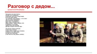 Разговор с дедом... 
(разместила Е.Ястребцева) 
Проснулись все кому спалось, 
На небе что-то взорвалось, 
Я распахнул свое окно и глянул вверх, 
И тут мне сзади говорят: 
«Ты посмотри, опять бомбят!» — А я в ответ: 
«Да это ж просто фейерверк!». 
Кому ответ?! Кто говорил?! 
Ведь я один в квартире был! 
Живу у матери — давно, наверно, спит. 
Я обернулся, что за бред, 
Передо мной стоял мой дед, 
Мой дед, который в 45-м был убит. 
... 
Уже рассвет входил в мой дом, 
И пели птицы за окном, 
Солдат исчез и я вдруг начал понимать: 
В любом из нас сидит война, 
Не знаю чья в этом вина 
И нам нельзя на ней, ребята, погибать! 
 