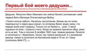 Первый бой моего дедушки... 
(рассказали Щербакова Ксения и Ляпустина Ольга в ВикиСибириаДе http://bit.ly/JFEJU3) 
Дедушка Ляпустин Иван Иванович (он сейчас болеет) вспоминает свой 
первый бой в Великую Отечественную Войну: 
«Такого нельзя забыть. Началось наступление. Бежим мы по полю, 
перепрыгнул я через арык (канал, по которому бежит вода), вижу, что 
передо мной упал товарищ. Только что он бежал и... упал. У меня 
мурашки по коже - страшно стало. Когда на привале принесли обед, даже 
есть не мог. Там и получил 8 октября 1942 года первое ранение. Лечился 
в госпитале в г. Махачкале, потом, как тяжело раненный, 3 с половиной 
месяца лежал в госпитале на Каспийском море в 70 км. от г.Баку 
(госпиталь №44-77)...» 
 