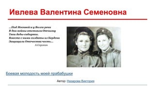 Ивлева Валентина Семеновна 
…Под Москвой и у Волги реки 
В дни войны отстояли Отчизну 
Твои деды-сибиряки. 
Вместе с ними солдаты из Бердска 
Защищали Отечества честь… 
А.Сорокин 
Боевая молодость моей прабабушки 
Автор: Назарова Виктория 
 