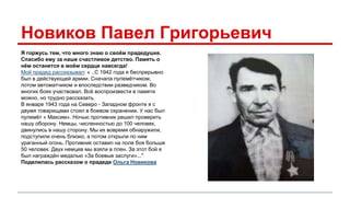Новиков Павел Григорьевич 
Я горжусь тем, что много знаю о своём прадедушке. 
Спасибо ему за наше счастливое детство. Память о 
нём останется в моём сердце навсегда! 
Мой прадед рассказывал: « ..С 1942 года я беспрерывно 
был в действующей армии. Сначала пулемётчиком, 
потом автоматчиком и впоследствии разведчиком. Во 
многих боях участвовал. Всё воспроизвести в памяти 
можно, но трудно рассказать. 
В январе 1943 года на Северо - Западном фронте я с 
двумя товарищами стоял в боевом охранении. У нас был 
пулемёт « Максим». Ночью противник решил проверить 
нашу оборону. Немцы, численностью до 100 человек, 
двинулись в нашу сторону. Мы их вовремя обнаружили, 
подступили очень близко, а потом открыли по ним 
ураганный огонь. Противник оставил на поле боя больше 
50 человек. Двух немцев мы взяли в плен. За этот бой я 
был награждён медалью «За боевые заслуги»..." 
Поделилась рассказом о прадеде Ольга Новикова 
 