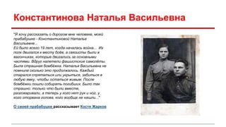 Константинова Наталья Васильевна 
"Я хочу рассказать о дорогом мне человеке, моей 
прабабушке - Константиновой Наталье 
Васильевне... 
Ей было всего 19 лет, когда началась война... Их 
полк двигался к месту боёв, а связисты были в 
вагончиках, которые двигались за основными 
частями. Вдруг налетели фашистские самолёты. 
Была страшная бомбёжка. Наталья Васильевна не 
помнила сколько это продолжалось. Каждый 
старался спрятаться или укрыться, забиться в 
любую ямку, чтобы остаться живым. После 
бомбёжки пошли собирать погибших. Было так 
страшно: только что были вместе, 
разговаривали, а теперь у кого нет рук и ног, у 
кого оторвана голова, кого вообще не нашли..." 
О своей прабабушке рассказывает Костя Жарков 
 