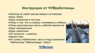 Инструкция от ЧУМработницы 
● Никогда не теряй чувства юмора и оптимизма. 
● Будь собой. 
● Будь искренним и честным 
● Пиши о том, что ты знаешь, понимаешь и любишь 
● Пиши оригинальные тексты, избегай перепостов 
● Будь неожиданным 
● Будь грамотным 
● От монолога - к диалогу 
● Держи темп 
● И к слову о библиотеке: часто и гордо произноси 
"библиотека","библиотекарь". Хей-я! 
ЧУМотека 
 