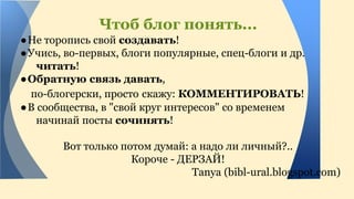 Чтоб блог понять... 
● Не торопись свой создавать! 
● Учись, во-первых, блоги популярные, спец-блоги и др. 
читать! 
●Обратную связь давать, 
по-блогерски, просто скажу: КОММЕНТИРОВАТЬ! 
● В сообщества, в "свой круг интересов" со временем 
начинай посты сочинять! 
Вот только потом думай: а надо ли личный?.. 
Короче - ДЕРЗАЙ! 
Tanya (bibl-ural.blogspot.com) 
 