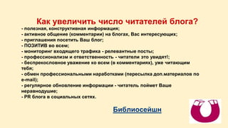 Как увеличить число читателей блога? 
- полезная, конструктивная информация; 
- активное общение (комментарии) на блогах, Вас интересующих; 
- приглашения посетить Ваш блог; 
- ПОЗИТИВ во всем; 
- мониторинг входящего трафика - релевантные посты; 
- профессионализм и ответственность - читатели это увидят!; 
- беспрекословное уважение ко всем (в комментариях), уже читающим 
тебя; 
- обмен профессиональными наработками (пересылка доп.материалов по 
e-mail); 
- регулярное обновление информации - читатель поймет Ваше 
неравнодушие; 
- PR блога в социальных сетях. 
Библиосейшн 
 