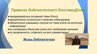 Правила библиотечного блоговедЕния 
● придерживаться основной темы блога 
● уважительно относиться к мнению собеседника 
● обязательно указывать ссылки по теме и/или на источник 
информации 
● не копировать большие куски или сообщения целиком 
● по возможности, отвечать на все комментарии 
Мышь Библиотечная 
 