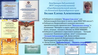 Заведующая библиотекой 
МОУ открытой(сменной) 
общеобразовательной школы 
ст.Каневской Краснодарского края 
Белан Елена Алексеевна 
Грамота 
Департамента 
образования 
Краснодарского 
края 
● Победитель конкурса "Мудрая Сова-2010" для 
библиотекарей-блоггеров (2 место, приз ИИП"КМ-школа") 
● Победитель Всероссийского конкурса школьных 
просветительских проектов-2010 "Внеклассное чтение" в 
номинации "Интернет и книга: враги или союзники?" (1 
место, награда - поездка в Москву на XXIII ММКВЯ) 
● Победитель районного отраслевого конкурса "Лучший 
специалист Каневского района -2010" в номинации 
"Лучший библиотекарь"(38, Доска почета) 
● Награждена грамотой Департамента образования 
Краснодарского края (ноябрь 2010) 
● Автор блогов "БиблиоЛента", "Память сохраним!", 
администратор "КМ-школы" и школьных сайтов 
 