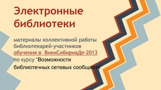 Электронные 
библиотеки 
материалы коллективной работы 
библиотекарей-участников 
обучения в ВикиСибириаДе-2013 
по курсу “Возможности 
библиотечных сетевых сообществ” 
 