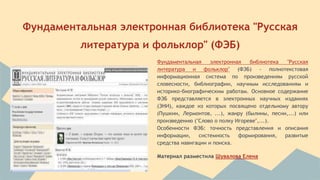 Фундаментальная электронная библиотека "Русская 
литература и фольклор" (ФЭБ) 
Фундаментальная электронная библиотека "Русская 
литература и фольклор" (ФЭБ) - полнотекстовая 
информационная система по произведениям русской 
словесности, библиографии, научным исследованиям и 
историко-биографическим работам. Основное содержание 
ФЭБ представляется в электронных научных изданиях 
(ЭНИ), каждое из которых посвящено отдельному автору 
(Пушкин, Лермонтов, ...), жанру (былины, песни,...) или 
произведению ("Слово о полку Игореве",...). 
Особенности ФЭБ: точность представления и описания 
информации, системность формирования, развитые 
средства навигации и поиска. 
Материал разместила Шувалова Елена 
 