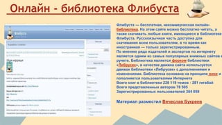 Онлайн - библиотека Флибуста 
Флибуста — бесплатная, некоммерческая онлайн- 
библиотека. На этом сайте можно бесплатно читать, а 
также скачивать любые книги, имеющиеся в библиотеке 
Флибуста. Русскоязычная часть доступна для 
скачивания всем пользователям, в то время как 
иностранная — только зарегистрированным. 
По мнению ряда издателей и экспертов по интернету 
является одним из самых популярных книжных сайтов в 
рунете. Библиотека является форком библиотеки 
«Либрусек», в качестве движка сайта используется 
движок библиотеки «Либрусек» с дополнениями и 
изменениями. Библиотека основана на принципе вики и 
пополняется пользователями Интернета 
Всего книг в библиотеки 228 119 томов - 281 гигабай 
Всего представленных авторов 78 505 
Зарегистрированных пользователей 384 059 
Материал разместил Вячеслав Букреев 
 