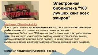 Электронная 
библиотека "100 
лучших книг всех 
жанров" 
http://www.100bestbooks.info/ 
Здесь представлены как популярные книги, так и книги малоизвестные, 
редкие книги. Что почитать – решать самим читателям. 
Электронная библиотека "100 лучших книг" – это основа для придирчивого 
читателя, ищущего что почитать, поэтому на сайте установлены ссылки, 
которые позволят читателю легко перейти на качественный сайт 
выбранного автора и прочитать другие, столь же хорошие книги писателя. 
Материал представила Светлана Горьева 
 