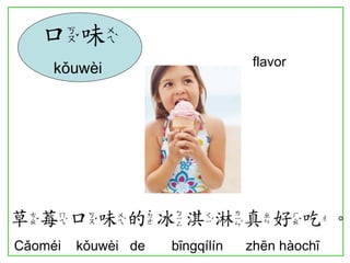flavor 
草莓口味的冰淇淋真好吃。 
Cǎoméi kǒuwèi de bīngqílín zhēn hàochī 
口味 
kǒuwèi  