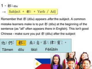 1、都dōu 
→ 
Remember that 都 (dōu) appears after the subject. A common 
mistake learners make is to put 都 (dōu) at the beginning of the 
sentence (as "all" often appears there in English). This isn't good 
Chinese - make sure you put 都 (dōu) after the subject 
都 
Subject + 都 + Verb / Adj  