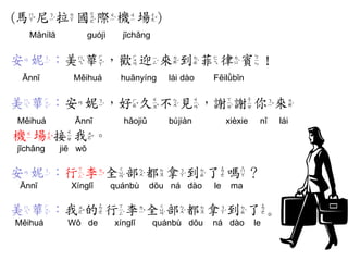 (馬尼拉國際機場) 
Mǎnílā guójì jīchǎng 
安妮：美華，歡迎來到菲律賓！ 
Ānnī Měihuá huānyíng lái dào Fēilǜbīn 
美華：安妮，好久不見，謝謝你來 
Měihuá Ānnī hǎojiǔ bújiàn xièxie nǐ lái 
機場接我。 
jīchǎng jiē wǒ 
安妮：行李全部都拿到了嗎？ 
Ānnī Xínglǐ quánbù dōu ná dào le ma 
美華：我的行李全部都拿到了。 
Měihuá Wǒ de xínglǐ quánbù dōu ná dào le  