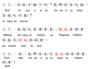 安妮：你肚子餓了吧？我帶你去吃飯。 
Ānnī Nǐ dùzi è le ba Wǒ dài nǐ qù chīfàn 
你想吃什麼？ 
Nǐ xiǎng chī shénme 
美華：我想吃菲律賓菜。聽說菲律賓 
Měihuá Wǒ xiǎng chī Fēilǜbīn cài Tīngshuō Fēilǜbīn 
有很多特別的料理。 
yǒu hěnduō tèbié de liàolǐ 
安妮：好，我帶你去吃道地的菲律賓 
Ānnī Hǎo Wǒ dài nǐ qù chī dàodì de Fēilǜbīn 
料理！ 
liàolǐ  