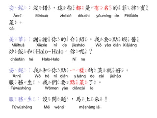 安妮：沒錯，這些都是有名的菲律賓 
Ānnī Méicuò zhèxiē dōushì yǒumíng de Fēilǜbīn 
菜。 
cài 
美華：謝謝你的介紹。我要點蝦醬 
Měihuá Xièxie nǐ de jièshào Wǒ yào diǎn Xiājiàng 
炒飯和Halo-Halo。你呢？ 
chǎofàn hé Halo-Halo Nǐ ne 
安妮：我和你點一樣的菜就好。 
Ānnī Wǒ hé nǐ diǎn yíyàng de cài jiùhǎo 
服務生，我們要點菜了。 
Fúwùshēng Wǒmen yào diǎncài le 
服務生：沒問題，馬上來！ 
Fúwùshēng Méi wèntí mǎshàng lái  