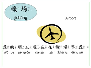 我的朋友現在在機場等我。 
Wǒ de péngyǒu xiànzài zài jīchǎng děng wǒ 
機場 
jīchǎng Airport 
 