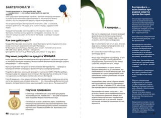 Бактериофаги — 
естественные при- 
родные средства 
против бактерий. 
Отсутствуют противопока- 
зания и осложнения после 
применения бактериофагов. 
Поэтому их назначают даже 
беременным женщинам, 
кормящим матерям, а также 
детям любого возраста, 
в т.ч. недоношенным. 
Нет побочных аллергических 
и токсических реакций, а так- 
же привыкания. 
Бактериофаги способны 
постоянно адаптироваться 
к новым бактериальным 
штаммам, чем выгодно 
отличаются от остальных 
антимикробных препаратов, 
например, антибиотиков. 
Средства с бактериофагами 
сочетаются с другими лекар- 
ствами, в том числе с антиби- 
отиками. 
Бактериофаги стимулируют 
местный специфический 
и неспецифический имму- 
нитет. 
Многие современные 
инфекционисты уверены, 
что фаготерапия в скором 
будущем совершит револю- 
цию в борьбе с различными 
заболеваниями. 
Кроме того, фаги можно 
использовать в качестве про- 
филактики бактериальных 
инфекций. 
Иммунологи считают, что ис- 
пользование бактериофагов 
позволит добиться положи- 
тельных результатов в тех 
областях, в которых бессиль- 
на иммунотерапия. 
К природе… 
Как часто современный человек проводит 
время в своих естественных условиях? 
Человек уже не пьет сырую воду из рек, 
не моется в естественных водоемах. 
Где есть бактерии, там есть и фаги: в почве, 
воде ручья, озера, внутри организма и на 
коже человека, животного. 
В 1 капле обыкновенной воды около 
миллиарда фагов. 
Когда вода попадает в водопровод, то она 
проходит жесткую систему обработки 
хлорирования, и фактически все живые 
существа, которые там есть, гибнут. 
Да, мы избавляемся от очень многих 
вредных микробов, но, к сожалению, мы 
избавляемся и от наших микродрузей. Бак- 
териофаги же строго избирательны. Они 
уничтожают только ту бактерию, которой 
«предназначены». 
Недаром весь мир сейчас обратил внима- 
ние на разработку средств с бактериофа- 
гами. В России, со времен СССР, работа над 
бактериофагами не прекращалась никогда. 
Бактериофаги в наших средствах — это 
не искусственно синтезированные вирусы. 
Это совершенно реальные живые при- 
родные микроорганизмы, подобранные 
в коллекциях для естественной защиты 
организма человека и повышения его им- 
муннитета. 
Sengara изд.1 - 2014 47 
БАКТЕРИОФАГИ — 
(слово произошло от «бактерии рр и греч. р fagos 
g 
— пожиратель») — это особые представители царства 
вирусов. 
Они существуют в микромире наравне с прочими микроорганизмами 
и служат естественными ограничителями их численности. Можно 
сказать, что это специальные вирусы, поражающие бактерии. 
На сегодняшний день бактериофаги включают в себя 13 семейств, 
которые делятся на 140 родов, а те, в свою очередь, содержат 5300 
видов. 
Каждый бактериофаг узкоспецифичен. Он нацелен строго на «свою» 
бактерию, поэтому ученые даже не стали давать им имена, так как 
намного проще называть их по имени бактерии, на которую они дей- 
ствуют. 
Как они действуют? 
Каждый бактериофаг проникает в «свою» бактерию путем специального меха- 
низма и начинает размножаться внутри бактерии. 
От бактерии остаются лишь обломки, зато на свет появляются не менее 
100–200 новых фагов, готовых к нападению. 
Цикл длится всего от 15 до 40 минут в зависимости от вида фага. 
Научные разработки средств SENGARA 
Наши средства личной и интимной гигиены разработаны специально для защи- 
ты полезных бактерий человека. Использование биологических методов защиты 
микрофлоры — наше ноу-хау. 
Принцип действия построен на использовании бактериофагов — природных 
биоограничителей чужеродных (болезнетворных) микроорганизмов. 
Разработка фаговых коллекций проводится компанией ООО «НПЦ МикроМир». 
В каждое средство введена своя коллекция бактериофагов, активных в отноше- 
нии одноименных бактерий-патогенов («плохих» бактерий). 
Способ введения в гель живых, активных бактериофагов и сохранение их актив- 
ности при заявленных условиях хранения — это сложный микробиологический 
процесс, который запатентован нашим разработчиком, д.м.н., Панюшиным С.К. 
Научное признание 
В 2008 году гигиеническим средствам присуждена 
Золотая медаль им. Чижевского — высший наградной 
знак Академии Медико-Технических наук. 
«За большие заслуги в развитии науки, разработку 
концепции производства серии биопрепаратов с бак- 
териофагами, развивающей ряд основных положений 
научных школ академиков РАМН А.А. Воробьева и И.Н. 
Блохиной». 
46 Sengara изд.1 - 2014 
 