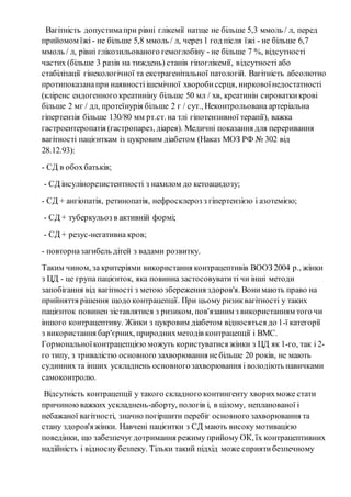 Вагітність допустима при рівні глікемії натще не більше 5,3 ммоль / л, перед 
прийомом їжі - не більше 5,8 ммоль / л, через 1 год після їжі - не більше 6,7 
ммоль / л, рівні глікозильованого гемоглобіну - не більше 7 %, відсутності 
частих (більше 3 разів на тиждень) станів гіпоглікемії, відсутності або 
стабілізації гінекологічної та екстрагенітальної патологій. Вагітність абсолютно 
протипоказана при наявності ішемічної хвороби серця, ниркової недостатності 
(кліренс ендогенного креатиніну більше 50 мл / хв, креатинін сироватки крові 
більше 2 мг / дл, протеїнурія більше 2 г / сут., Неконтрольована артеріальна 
гіпертензія більше 130/80 мм рт.ст. на тлі гіпотензивної терапії), важка 
гастроентеропатія (гастропарез, діарея). Медичні показання для переривання 
вагітності пацієнткам із цукровим діабетом (Наказ МОЗ РФ № 302 від 
28.12.93): 
- СД в обох батьків; 
- СД інсулінорезистентності з нахилом до кетоацидозу; 
- СД + ангіопатія, ретинопатія, нефросклероз з гіпертензією і азотемією; 
- СД + туберкульоз в активній формі; 
- СД + резус-негативна кров; 
- повторна загибель дітей з вадами розвитку. 
Таким чином, за критеріями використання контрацептивів ВООЗ 2004 р., жінки 
з ЦД - це група пацієнток, яка повинна застосовувати ті чи інші методи 
запобігання від вагітності з метою збереження здоров'я. Вони мають право на 
прийняття рішення щодо контрацепції. При цьому ризик вагітності у таких 
пацієнток повинен зіставлятися з ризиком, пов'язаним з використанням того чи 
іншого контрацептиву. Жінки з цукровим діабетом відносяться до 1-ї категорії 
з використання бар'єрних, природних методів контрацепції і ВМС. 
Гормональної контрацепцією можуть користуватися жінки з ЦД як 1-го, так і 2- 
го типу, з тривалістю основного захворювання не більше 20 років, не мають 
судинних та інших ускладнень основного захворювання і володіють навичками 
самоконтролю. 
Відсутність контрацепції у такого складного контингенту хворих може стати 
причиною важких ускладнень-аборту, пологів і, в цілому, непланованої і 
небажаної вагітності, значно погіршити перебіг основного захворювання та 
стану здоров'я жінки. Навчені пацієнтки з СД мають високу мотивацією 
поведінки, що забезпечує дотримання режиму прийому ОК, їх контрацептивних 
надійність і відносну безпеку. Тільки такий підхід може сприяти безпечному 
 