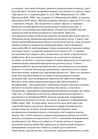 ускладнень і тим самим збільшити тривалість репродуктивного періоду у даної 
категорії жінок. В даний час прийнято вважати, що здатність до зачаття у жінок 
з ЦД така ж, як і у здорових (Дідів І.І. та ін, 2003; Межевітінова Е.А., 2004; 
Прилепська В.М., 2005). Так, за даними Е.А.Межевітіновой (2004), до моменту 
анкетування 68,4% жінок з ЦД мали в анамнезі вагітність, причому 77,1% з них 
- 2 вагітності і більше. Під час вагітності у жінок з ЦД (як і у здорових) 
відзначається поява фізіологічної резистентності тканин до інсуліну, в 
результаті чого розвивається гіперглікемія, збільшується потреба в інсуліні, 
знижується поріг розвитку кетоацидозу і гіпоглікемії. Крім того, 
спостерігаються зміни метаболічних процесів, що призводить в свою чергу до 
збільшення ризику виникнення вроджених вад розвитку плоду. У жінок з вже 
діагностованим ЦД ризик вад розвитку у плода істотно зростає , якщо на ранніх 
термінах вагітності визначається підвищений рівень глікозіт-рованного 
гемоглобіну (НЬ А), який відображає ступінь компенсації вуглеводного обміну 
за останні 3 місяці, і в нормі він повинен бути не більше 6,2%. У недавніх 
дослідженнях було звернуто увагу на важливість еуглікеміі в процесі всього 
ембріогенезу. Ці ж дослідження показали, що досягнення та підтримка 
еуглікеміі до вагітності і протягом перших 8 тижнів призводить до 4-5-кратного 
зниження ризику виникнення вроджених вад розвитку плоду. У жінок з 
цукровим діабетом при непланованії вагітності високий відсоток ускладнень 
вагітності та пологів: багатоводдя, прееклампсія , передчасні пологи, травми 
пологових шляхів, великий плід, мертвонародження та ін . Крім того, вагітність 
може бути пусковим моментом до появи та прогресування судинних 
ускладнень ЦД, таких як артеріальна гіпертензія або діабетична нефропатія. 
Вагітність може також спровокувати перехід простий ретинопатії в 
проліферативну. При адекватному глікемічному контролі частота ускладнень 
вагітності та пологів знижується. Тому будь-які заходи, у тому числі і 
контрацепція, спрямовані на попередження виникнення ускладнень, як у жінки 
з ЦД, так і у її майбутнього потомства, повинні проводитися завчасно і у 
відповідності зі стандартами ВООЗ. Ідеальна компенсація захворювання 
повинна бути досягнута за 3-6 міс. до зачаття. За даними Е.А.Межевітіновой 
(2006), жінки з ЦД - це група жінок, які не хочуть мати дітей через стан 
здоров'я або мають одну дитину. Відзначається вкрай низький відсоток 
використання тих чи інших методів контрацепції. Більшість жінок 
контрацептиви не використовують, а чисельність сім'ї планують шляхом 
абортів. Так, у 69,4% пацієнток в анамнезі відзначаються аборти, які в 55,6% 
випадках ускладнюються кровотечею, в 16,7% - запальними захворюваннями 
органів малого тазу. Більш того, аборт до 12 тижнів вагітності справляє 
негативний вплив на перебіг ЦД, призводить до декомпенсації основного 
захворювання і посилює його тяжкість у кожної другої пацієнтки. 
Гіперглікемія, недолік інсуліну та аутоімунні порушення призводять до зміни 
 