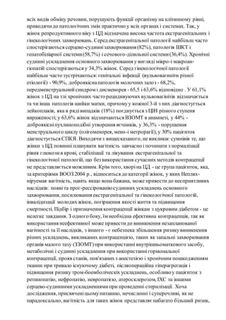 всіх видів обміну речовин, порушують функції організму на клітинному рівні, 
приводячи до патологічних змін практично у всіх органах і системах. Так, у 
жінок репродуктивного віку з ЦД відзначена висока частота екстрагенітальних і 
гінекологічних захворювань. Серед екстрагенітальної патології найбільш часто 
спостерігаються серцево-судинні захворювання (82%), патологія ШКТ і 
гепатобіліарної системи (58,7%) і сечового-ділильної системи (36,4%). Хронічні 
судинні ускладнення основного захворювання у вигляді мікро-і макроан- 
гіопатій спостерігаються у 34,3% жінок. Серед гінекологічної патології 
найбільш часто зустрічаються: генітальні інфекції (вульвовагиніти різної 
етіології) - 90,9%, доброякісна патологія молочних залоз - 68,2%, 
передменструальний синдром і дисменорея - 65,5 і 63,6% відповідно . У 61,1% 
жінок з ЦД на тлі хронічних часто рецидивуючих вульвовагінітів відзначається 
та чи інша патологія шийки матки, причому у кожної 3-й з них діагностується 
лейкоплакія, яка в ряді випадків (18%) поєднується з ЦІН різного ступеня 
вираженості; у 63,6% жінок відзначаються ВЗОМТ в анамнезі, у 44% - 
доброякісні пухлиноподібні утворення яєчників, у 36,3% - порушення 
менструального циклу (олігоменорея, мено-і метрорагії), у 30% пацієнток 
діагностується СПКЯ. Виходячи з вищесказаного, не викликає сумнівів те, що 
жінки з ЦД повинні планувати вагітність завчасно і починати з нормалізації 
рівня глюкози в крові, стабілізації та лікування екстрагенітальної та 
гінекологічної патологій, що без використання сучасних методів контрацепції 
не представляється можливим. Крім того, хворі на ЦД - це група пацієнток, яка, 
за критеріями ВООЗ 2004 р., відноситься до категорії жінок, у яких Неплях- 
ніруемая вагітність, навіть якщо вона бажана, може привести до несприятливих 
наслідків: появі та прог-рессірованію судинних ускладнень основного 
захворювання, посилювання екстрагенітальної та гінекологічної патологій, 
інвалідизації молодих жінок, погіршення якості життя та підвищення 
смертності. Підбір і призначення контрацепції жінкам з цукровим діабетом - це 
нелегке завдання. З одного боку, їм необхідна ефективна контрацепція, так як 
використання неефективної може привести до виникнення незапланованої 
вагітності та її наслідків, з іншого - є небезпека збільшення ризику виникнення 
різних ускладнень, викликаних контрацепцією, таких як запальні захворювання 
органів малого тазу (ЗЗОМТ) при використанні внутрішньоматкового засобу, 
метаболічні і судинні ускладнення при використанні гормональної 
контрацепції, прояв станів, пов'язаних з анестезією і хронічним пошкодженням 
тканин при тривало існуючому діабеті, післяопераційна гіперагрегація і 
підвищення ризику тром-боемболіческіх ускладнень, особливо у пацієнток з 
ретинопатію, нефропатію, невропатією, атеросклерозом, ІХС та іншими 
серцево-судинними ускладненнями при проведенні стерилізації. Хоча 
дослідження, присвячені цьому питанню, нечисленні і суперечливі, як не 
парадоксально, вагітність для таких жінок представляє набагато б ільший ризик, 
 